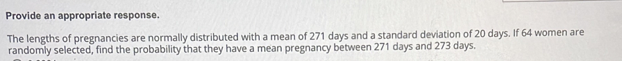 Provide an appropriate response. 
The lengths of pregnancies are normally distributed with a mean of 271 days and a standard deviation of 20 days. If 64 women are 
randomly selected, find the probability that they have a mean pregnancy between 271 days and 273 days.