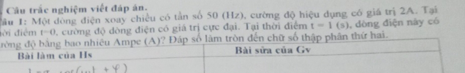 Câu trắc nghiệm viết đáp án. 
Hầu 1: Một dòng điện xoay chiều có tần số 50 (Hz), cường độ hiệu dụng có giá trị 2A. Tại 
ời điểm t=0 2 cường độ dòng điện có giá trị cực đại. Tại thời điểm t=1(s) , dòng điện này có 
đòn đến chữ số thập phân thứ hai.