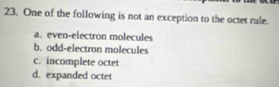 One of the following is not an exception to the octet rule.
a. even-electron molecules
b. odd-electron molecules
c. incomplete octet
d. expanded octet