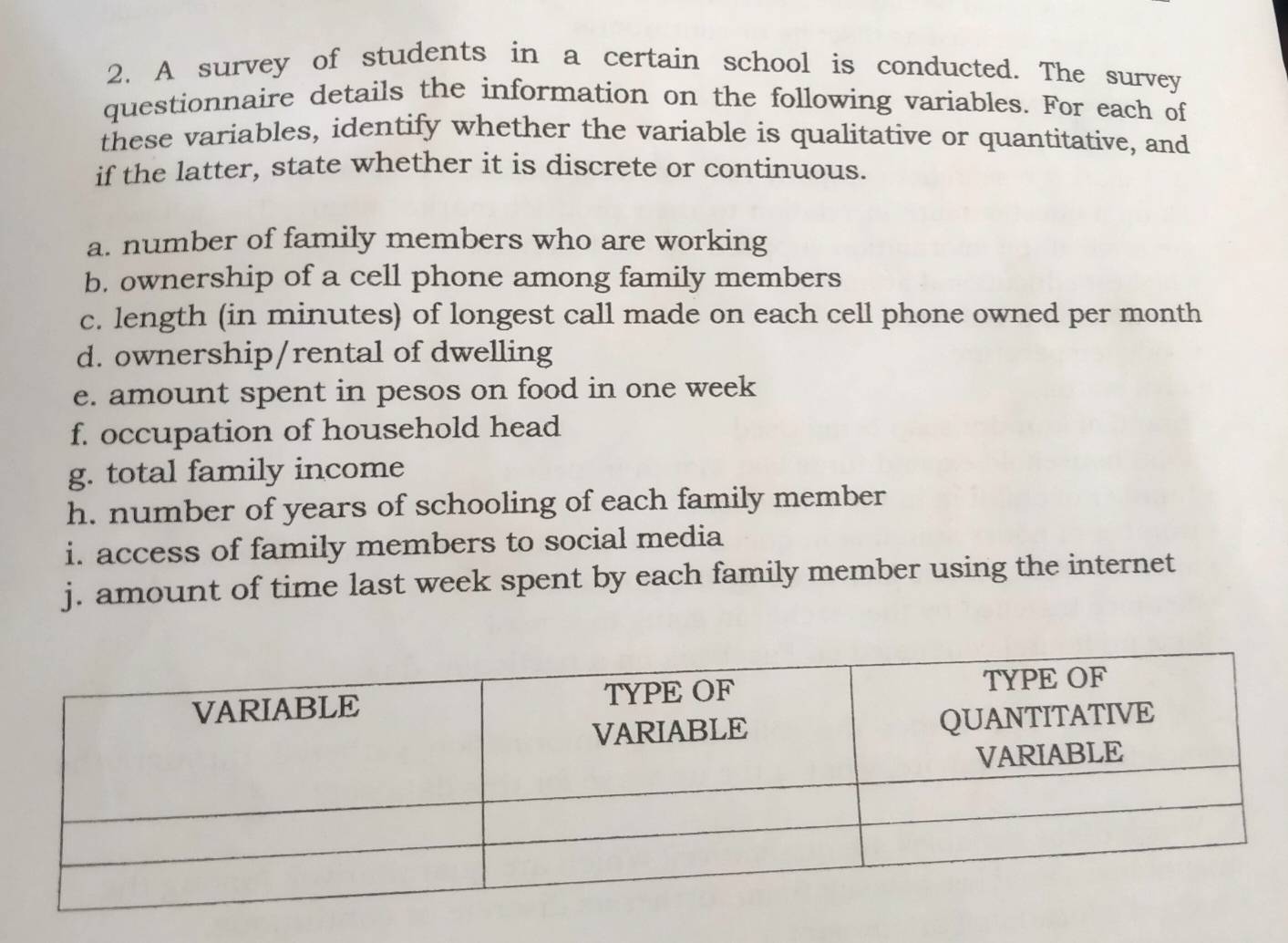 A survey of students in a certain school is conducted. The survey 
questionnaire details the information on the following variables. For each of 
these variables, identify whether the variable is qualitative or quantitative, and 
if the latter, state whether it is discrete or continuous. 
a. number of family members who are working 
b. ownership of a cell phone among family members 
c. length (in minutes) of longest call made on each cell phone owned per month 
d. ownership/rental of dwelling 
e. amount spent in pesos on food in one week
f. occupation of household head 
g. total family income 
h. number of years of schooling of each family member 
i. access of family members to social media 
j. amount of time last week spent by each family member using the internet