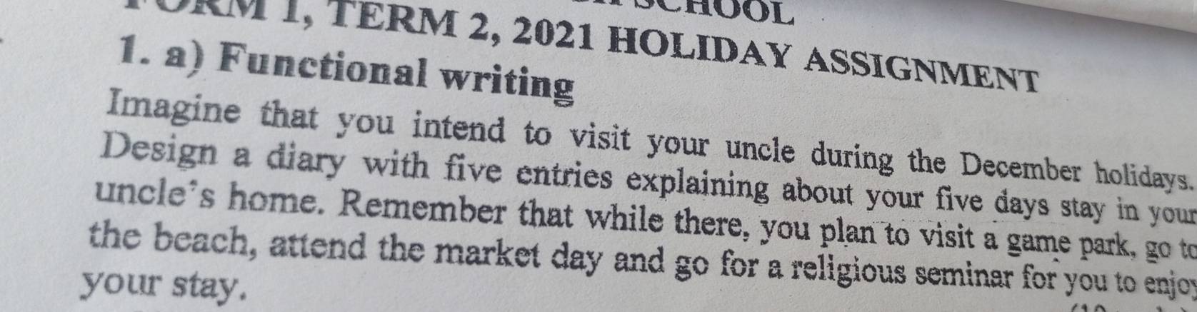 CHOOL 
m 1, TÉRM 2, 2021 HOLIDAy aSSiGnment 
1. a) Functional writing 
Imagine that you intend to visit your uncle during the December holidays. 
Design a diary with five entries explaining about your five days stay in your 
uncle's home. Remember that while there, you plan to visit a game park, go to 
the beach, attend the market day and go for a religious seminar for you to enjoy 
your stay.