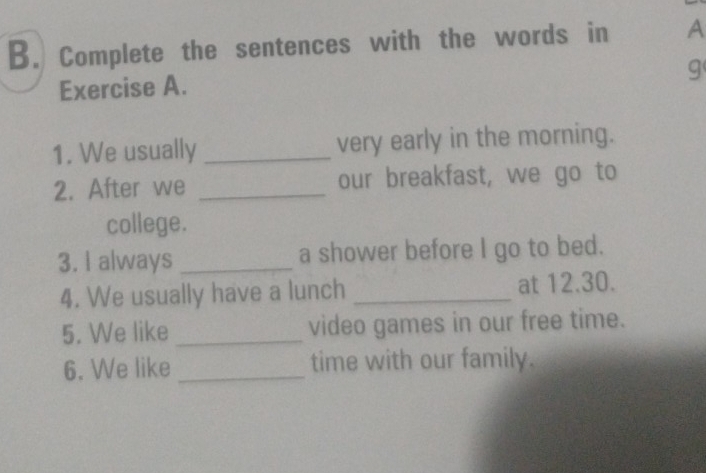 Complete the sentences with the words in A 
g 
Exercise A. 
1. We usually _very early in the morning. 
2. After we _our breakfast, we go to 
college. 
3. I always _a shower before I go to bed. 
4. We usually have a lunch _at 12.30. 
5. We like _video games in our free time. 
6. We like _time with our family.