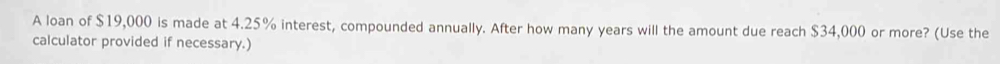A loan of $19,000 is made at 4.25% interest, compounded annually. After how many years will the amount due reach $34,000 or more? (Use the 
calculator provided if necessary.)