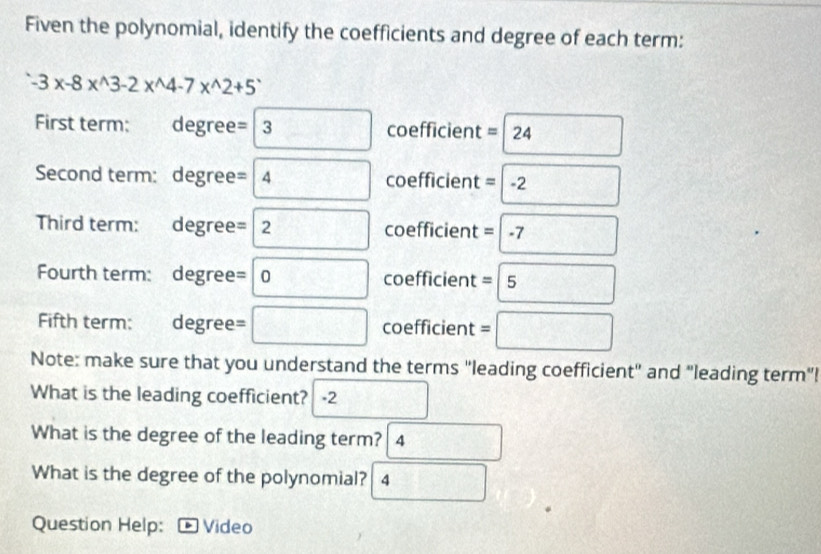 Fiven the polynomial, identify the coefficients and degree of each term:
-3* -8*^(wedge)3-2*^(wedge)4-7*^(wedge)2+5^(wedge)
First term: degree= 2. coefficient = 24
Second term: degree= 4 B coefficient =-2
Third term: degree= 2 coefficient =-7
Fourth term: degree= 10 coefficient =5 // 
Fifth term: degree= coefficient =□ 
Note: make sure that you understand the terms "leading coefficient" and "leading term"! 
What is the leading coefficient? -2
What is the degree of the leading term? 4 
What is the degree of the polynomial? 4 
Question Help: Video