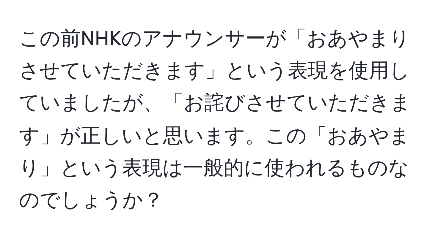 この前NHKのアナウンサーが「おあやまりさせていただきます」という表現を使用していましたが、「お詫びさせていただきます」が正しいと思います。この「おあやまり」という表現は一般的に使われるものなのでしょうか？