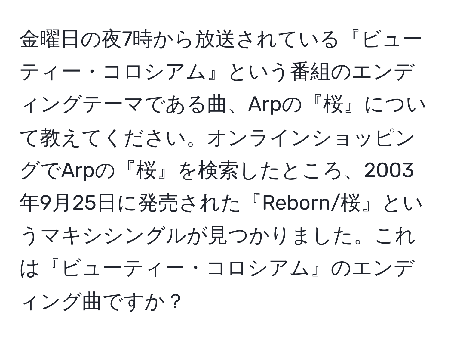 金曜日の夜7時から放送されている『ビューティー・コロシアム』という番組のエンディングテーマである曲、Arpの『桜』について教えてください。オンラインショッピングでArpの『桜』を検索したところ、2003年9月25日に発売された『Reborn/桜』というマキシシングルが見つかりました。これは『ビューティー・コロシアム』のエンディング曲ですか？