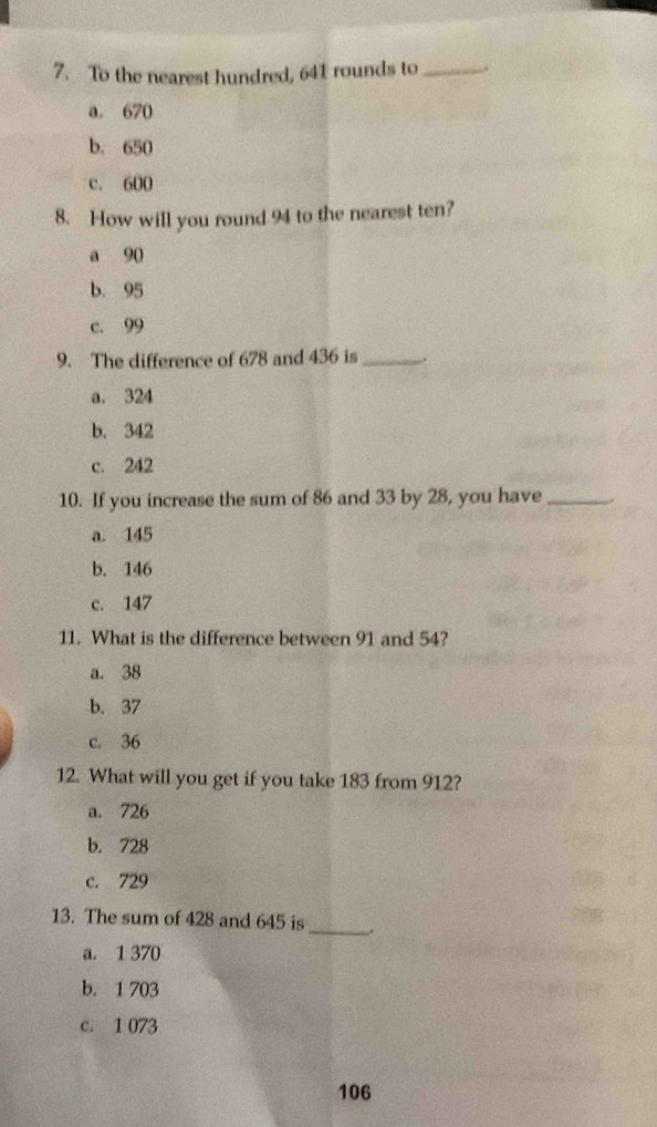 To the nearest hundred, 641 rounds to_ .
a. 670
b. 650
c. 600
8. How will you round 94 to the nearest ten?
a 90
b. 95
c. 99
9. The difference of 678 and 436 is _.
a. 324
b. 342
c. 242
10. If you increase the sum of 86 and 33 by 28, you have_
a. 145
b. 146
c. 147
11. What is the difference between 91 and 54?
a. 38
b. 37
c. 36
12. What will you get if you take 183 from 912?
a. 726
b. 728
c. 729
13. The sum of 428 and 645 is _.
a. 1 370
b. 1 703
c. 1 073
106