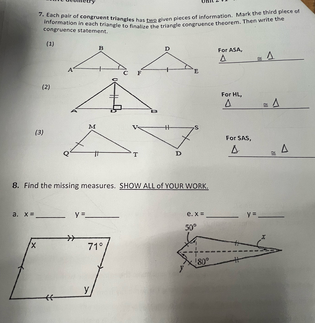 Geometry
7. Each pair of congruent triangles has two given pieces of information. Mark the third piece of
information in each triangle to finalize the triangle congruence theorem. Then write the
congruence statement.
(1)
For ASA,
_ △ 
(2)
For HL,
≌ △
(3)
For SAS,
≌ △
8. Find the missing measures. SHOW ALL of YOUR WORK.
a. x= _ y= _ e. x= _ y= _