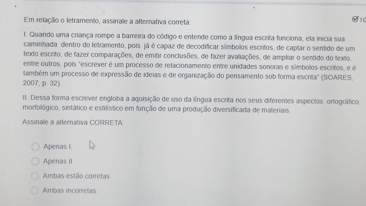 Em relação o letramento, assinale a alternativa correta: S10
I. Quando uma criança rompe a barreira do código e entende como a língua escrita funciona, ela inicia sua
caminhada dentro do letramento, pois já é capaz de decodificar símbolos escritos, de captar o sentido de um
texto escrito, de fazer comparações, de emitir conclusões, de fazer avaliações, de ampliar o sentido do texto,
entre outros, pois "escrever é um processo de relacionamento entre unidades sonoras e símbolos escritos, e é
também um processo de expressão de ideias e de organização do pensamento sob forma escrita" (SOARES,
2007, p. 32).
II. Dessa forma escrever engloba a aquisição de uso da língua escrita nos seus diferentes aspectos: ortográfico
morfológico, sintático e estilístico em função de uma produção diversificada de materiais.
Assinale a alternativa CORRETA
Apenas I.
Apenas II.
Ambas estão corretas
Ambas incorretas