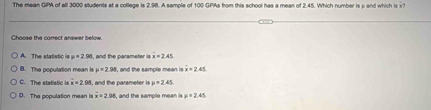 The mean GPA of all 3000 students at a college is 2.98. A sample of 100 GPAs from this school has a mean of 2.45. Which number is μ and which is x?
Choose the correct answer below.
A. The statistic is mu =2.98 , and the parameter is overline x=2.45.
B. The population mean is mu =2.98 , and the sample mean is overline x=2.45.
C. The statistic is overline x=2.98 , and the parameter is mu =2.45.
D. The population mean is overline x=2.98 , and the sample mean is mu =2.45.