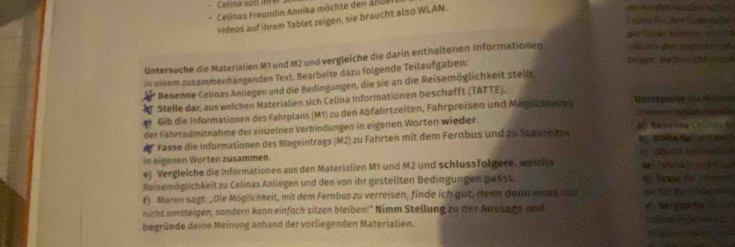 Celina sols inrer ue nn den wusde solter 
Celinas Freundin Annika möchte den an de 
videos auf ihrem Tablet zeigen, sie braucht also WLAN. 
Celina Cs lbés Camps toe 
au Kadan Könns d 
Untersuche die Materialien M1 und M2 und vergleiche die darin enthaltenen Informationen a c ie de s an de c 
in einem zusammenhängenden Text. Bearbeite dazu folgende Teilaufgaben: 
e sen se tn e o un e 
* Benenne Celinas Anliegen und die Bedingungen, die sie an die Reisemöglichkeit steilt. 
Stelle dar, aus welchen Materialien sich Celina Informationen beschafft (TATTE). 
Gib die Informationen des Fahrplans (M1) zu den Abfahrtzeiten, Fahrpreisen und Möglichkenen ofnc a da 
der Fahrradmitnahme der einzelnen Verbindungen in eigenen Worten wieder. of Benenne Celna s A 
* Fasse die Informationen des Blogeintrags (M2) zu Fahrten mit dem Fernbus und zu Stauzeiten Iy Stalte Nar s o 
in eigenen Worten zusammen. c Srcie etor 
e) Vergleiche die informationen aus den Materialien M1 und M2 und schlussfolgere, wetche 
Reisemöglichkeit zu Celinas Anliegen und den von ihr gestellten Bedingungen passt de Tüd a A 
f) Maren sagt: _ Die Möglichkeit, mit dem Fernbus zu verreisen, finde ich gut, denn doo muss man a e Sa 
nicht umsteigen, sondern kann einfach sitzen bleiben!" Nimm Stellung zu der Aussage und 4 Verotalc 
begründe deine Meinung anhand der vorliegenden Materialien. p 1 
2