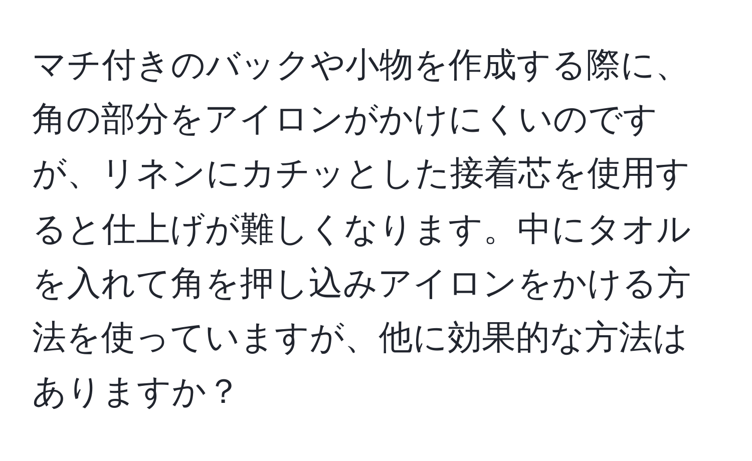 マチ付きのバックや小物を作成する際に、角の部分をアイロンがかけにくいのですが、リネンにカチッとした接着芯を使用すると仕上げが難しくなります。中にタオルを入れて角を押し込みアイロンをかける方法を使っていますが、他に効果的な方法はありますか？