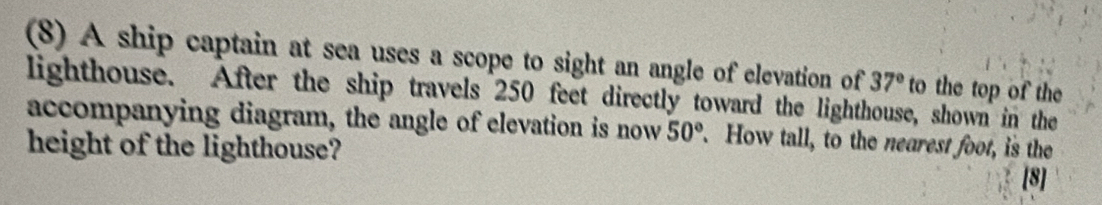 (8) A ship captain at sea uses a scope to sight an angle of elevation of 37° to the top of the 
lighthouse. After the ship travels 250 feet directly toward the lighthouse, shown in the 
accompanying diagram, the angle of elevation is now 50° How tall, to the nearest foot, is the 
height of the lighthouse? 
[8]