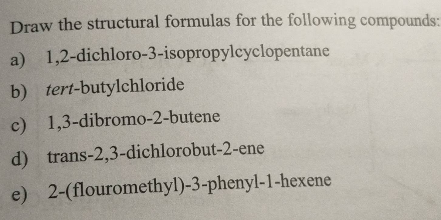 Draw the structural formulas for the following compounds: 
a) 1, 2 -dichloro- 3 -isopropylcyclopentane 
b) tert-butylchloride 
c) 1, 3 -dibromo- 2 -butene 
d) trans -2, 3 -dichlorobut- 2 -ene 
e) 2 -(flouromethyl) -3 -phenyl -1 -hexene