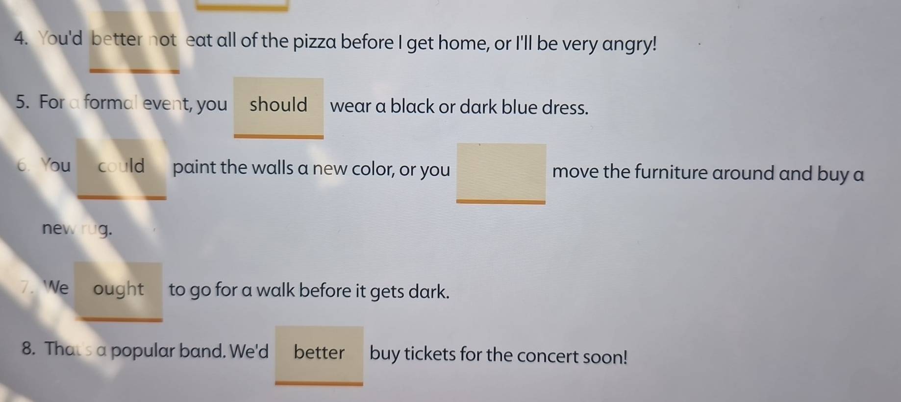 You'd better not eat all of the pizza before I get home, or I'll be very angry! 
5. For a formal event, you should wear a black or dark blue dress. 
6. You could paint the walls a new color, or you move the furniture around and buy a 
new rug. 
7. We ought to go for a walk before it gets dark. 
8. Thats a popular band. We'd better buy tickets for the concert soon!