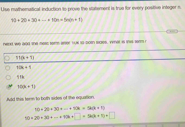 Use mathematical induction to prove the statement is true for every positive integer n.
10+20+30+·s +10n=5n(n+1)
iNext we add the next term atter 1uk to botn sides. vhat is this term?
11(k+1)
10k+1
11k
10(k+1)
Add this term to both sides of the equation.
10+20+30+·s +10k=5k(k+1)
10+20+30+·s +10k+□ =5k(k+1)+□