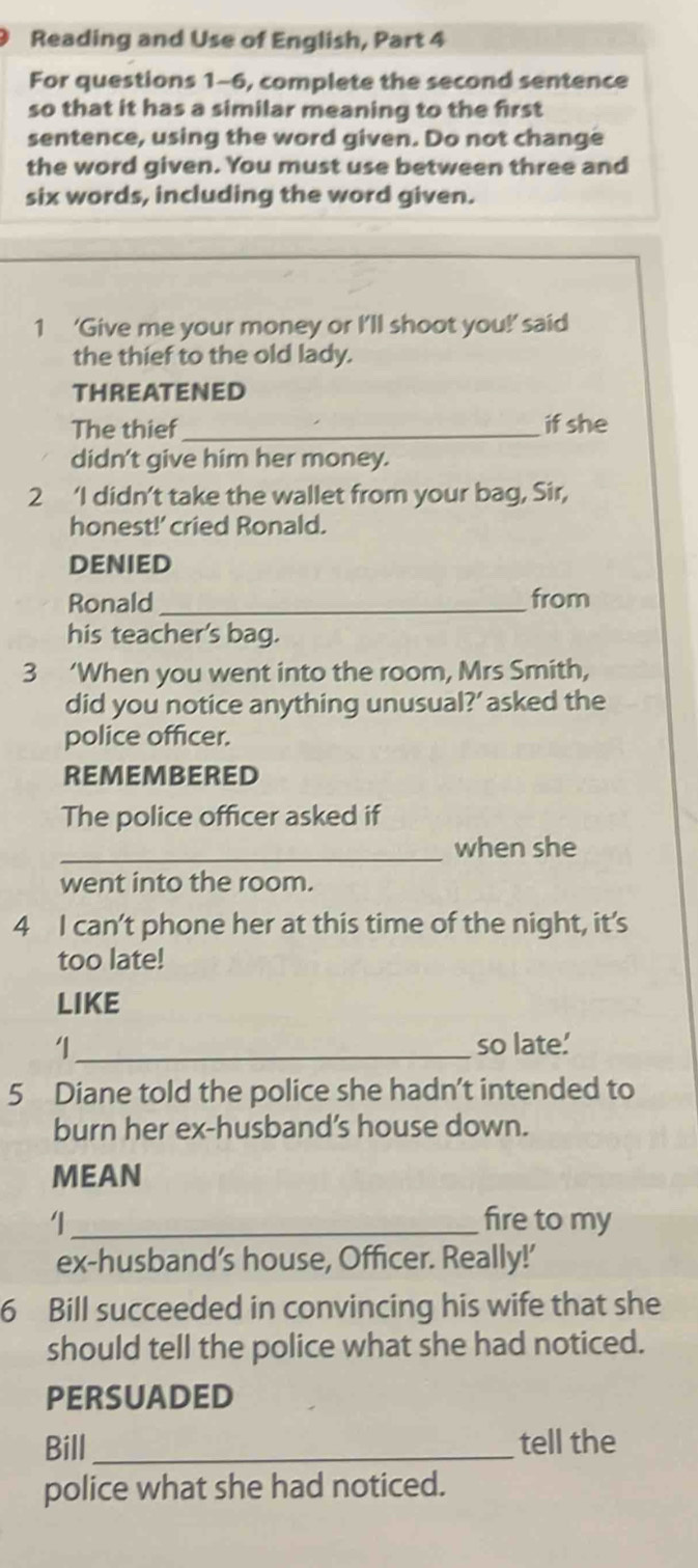 Reading and Use of English, Part 4 
For questions 1-6, complete the second sentence 
so that it has a similar meaning to the first 
sentence, using the word given. Do not change 
the word given. You must use between three and 
six words, including the word given. 
1 ‘Give me your money or I’ll shoot you!’ said 
the thief to the old lady. 
THREATENED 
The thief_ if she 
didn't give him her money. 
2 ‘I didn’t take the wallet from your bag, Sir, 
honest!' cried Ronald. 
DENIED 
Ronald _from 
his teacher's bag. 
3 ‘When you went into the room, Mrs Smith, 
did you notice anything unusual?’ asked the 
police officer. 
REMEM BERED 
The police officer asked if 
_when she 
went into the room. 
4 I can’t phone her at this time of the night, it’s 
too late! 
LIKE 
_so late.' 
5 Diane told the police she hadn’t intended to 
burn her ex-husband’s house down. 
MEAN 
_fire to my 
ex-husband’s house, Officer. Really!' 
6 Bill succeeded in convincing his wife that she 
should tell the police what she had noticed. 
PERSUADED 
Bill _tell the 
police what she had noticed.