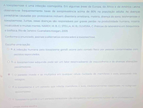 A toxoplasmose é uma infecção cosmopolita. Em algumas áreas da Europa, da África e da América Latina,
observam-se frequentemente taxas de soroprevalência acima de 80% na população adulta. As doenças
parasitárias causadas por protozoários incluem disenteria amebiana, malária, doença do sono, leishmaniose e
toxoplasmose. Juntas, essas doenças são responsáveis por graves perdas na produtividade humana, miséria
incalculável e muitas mortes. NARDY, M. B. C.; STELLA, M. B.; OLIVEIRA, C. Práticas de laboratório em bioquímica
e biofísica. Rio de Janeiro: Guanabara Koogan, 2009.
Conforme o enunciado, assinale a alternativa correta sobre a toxoplasmose.
Escolha uma opção:
ª A infecção humana pelo toxoplasma gondii ocorre pelo contato físico por pessoas contaminadas com
oocistos esporulados.
b. A toxoplasmose adquirida pode ser um fator desencadeante de esquizofrenia e de diversas alterações
psicomotoras.
F O parasito invade e se multíplica em qualquer célula nucleada de mamíferos e aves, possuindo três
estágios
d. A toxoplasma é um parasito que infecta mamíferos e aves, tradicionalmente classificado no subgrupo
apicomplexa
* Toxoplasma gondii é um parasito Intracelular não obrigatório, com genoma nuciear de 14 cromessomos
Limpar minha escolha