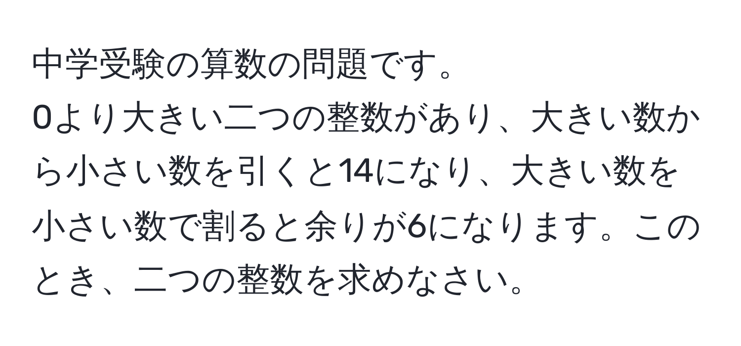 中学受験の算数の問題です。  
0より大きい二つの整数があり、大きい数から小さい数を引くと14になり、大きい数を小さい数で割ると余りが6になります。このとき、二つの整数を求めなさい。