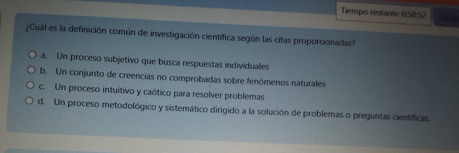 Tiempo restante 0:58:52 Ocun
¿Cuál es la definición común de investigación científica según las citas proporcionadas?
a. Un proceso subjetivo que busca respuestas individuales
b. Un conjunto de creencias no comprobadas sobre fenómenos naturales
c. Un proceso intuitivo y caótico para resolver problemas
d. Un proceso metodológico y sistemático dirigido a la solución de problemas o preguntas científicas.