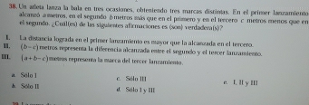 Un atleta lanza la bala en tres ocasiones, obteniendo tres marcas discintas. En ell primer lanzamiento
alcanzó a metros, en el segundo ómetros más que en el primero y en el tercero c metros menos que en
el segundo. ¿Cuál(es) de las siguientes aficmaciones es (son) verdadera(s)?
1. La distancia lograda en el primer lanzamiento es mayor que la alcanzada en el tercero.
I, (b-c) metros represena la diferencia alcanzada entre el segundo y el tercer lanzamiento.
III. (a+b-c) metros representa la marca del tercer lanzamiento.
a Solo l c. Sólo ]
&. Sólo II d Sólo 1 y IlI e. I. Il y II