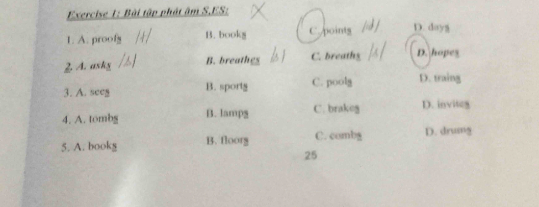 Bài tập phát âm S.ES:
1. A. proof B. bookg C points
D. dayg
D. hopes
B. breathes
2 A. askg C. breathg
C. poolg D. traing
3. A. seeg B. sportg
4. A. tombg
B. lamps
C. brakeg D. inviteg
C. combg D. drusg
5. A. bookg
B. floorg
25