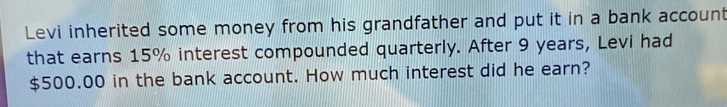 Levi inherited some money from his grandfather and put it in a bank account 
that earns 15% interest compounded quarterly. After 9 years, Levi had
$500.00 in the bank account. How much interest did he earn?