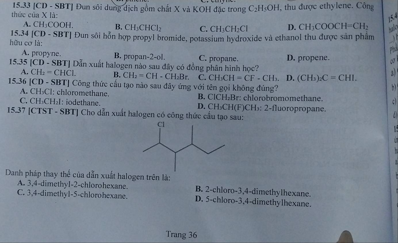 15.33 [CD - SBT] Đun sôi dung dịch gồm chất X và KOH đặc trong C_2H_5OH , thu được ethylene. Công
thức của X là:
15.4
A. CH₃COOH. B. CH_3CHCl_2 D. CH_3COOCH=CH_2 halo
C. CH_3CH_2Cl
15.34 [CD - SBT] Đun sôi hỗn hợp propyl bromide, potassium hydroxide và ethanol thu được sản phầm .)
hữu cơ là:
Phâ
A. propyne. B. propan-2-ol. C. propane. D. propene. cơ
15.35 [CD - SBT] Dẫn xuất halogen nào sau đây có đồng phân hình học?
A. CH_2=CHCl. B. CH_2=CH-CH_2Br. C. CH_3CH=CF-CH_3. D. (CH_3)_2C=CHI.
a)
15.36 [CD - SBT] Công thức cấu tạo nào sau đây ứng với tên gọi không đúng? b)
A. CH₃Cl: chloromethane. B. ClCH₂Br: chlorobromomethane. c)
C. CH₃CH₂I: iodethane. D. CH₃CH(F)CH₃: 2-fluoropropane.
15.37 [CTST - SBT] Cho dẫn xuất halogen có công thức cấu tạo sau:
d
15
in
 
a
Danh pháp thay thế của dẫn xuất halogen trên là:
A. 3,4-dimethyl-2-chlorohexane. B. 2-chloro-3,4-dimethylhexane.
C. 3,4-dimethy1-5-chlorohexane. D. 5-chloro-3,4-dimethylhexane.
Trang 36