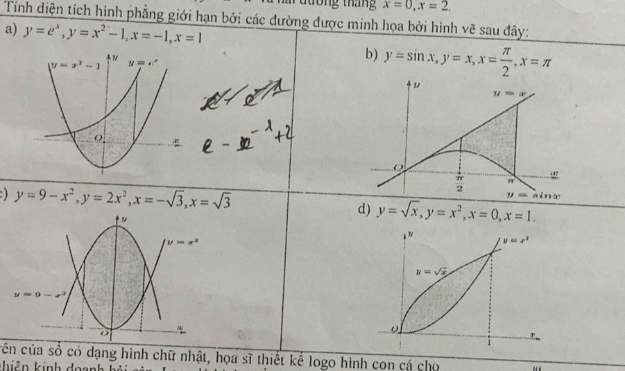 tong tháng x=0,x=2.
Tính diện tích hình phẳng giới hạn bởi các đường được minh họa bởi hình vẽ sau đây:
a) y=e^x,y=x^2-1,x=-1,x=1
b) y=sin x,y=x,x= π /2 ,x=π
3
yz=x
 π /2  π
) y=9-x^2,y=2x^2,x=-sqrt(3),x=sqrt(3)
y=sin x
d) y=sqrt(x),y=x^2,x=0,x=1.
cên của số có dạng hình chữ nhật, họa sĩ thiết kế logo hình con cá cho
hiêp kinh đoạn