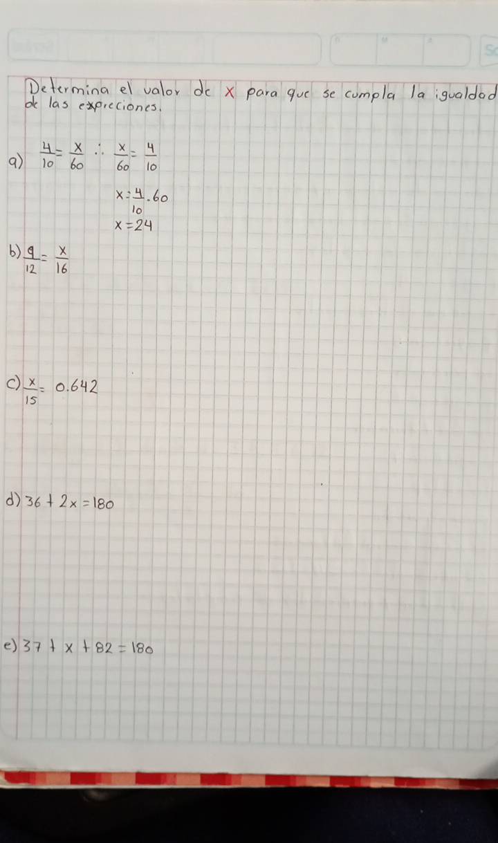 Determina el valor dc x para que se compla la;qualdod 
bk las expreciones. 
a)  4/10 = x/60 ∴  x/60 = 4/10 
x= 4/10 · 60
x=24
b)  9/12 = x/16 
C)  x/15 =0.642
d 36+2x=180
e) 37+x+82=180