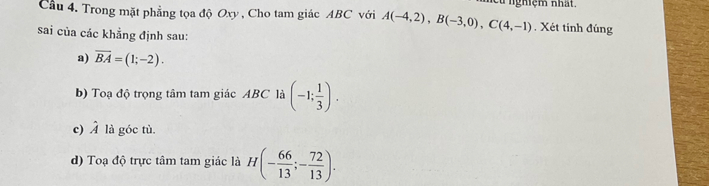 eu nghiệm nhất. 
Câu 4. Trong mặt phẳng tọa độ Oxy , Cho tam giác ABC với A(-4,2), B(-3,0), C(4,-1). Xét tính đúng 
sai của các khẳng định sau: 
a) vector BA=(1;-2). 
b) Toạ độ trọng tâm tam giác ABC là (-1; 1/3 ). 
c) hat A là góc tù. 
d) Toạ độ trực tâm tam giác là H(- 66/13 ;- 72/13 ).