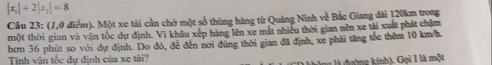 |x_1|+2|x_2|=8
Câu 23: (1,0 điễm). Một xe tải cần chở một số thùng hàng từ Quảng Ninh về Bắc Giang dài 120km trong 
một thời gian và vận tốc dự định. Vì khâu xếp hàng lên xe mắt nhiễu thời gian nên xe tải xuất phát chậm 
hơn 36 phút so với dự định. Do đó, để đến nơi đúng thời gian đã định, xe phải tăng tốc thêm 10 km/h. 
Tính vận tốc dự định của xe tải? 
ng là đường kính). Gọi I là một