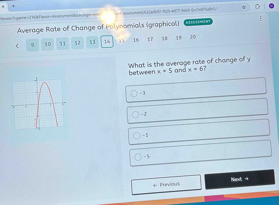 × +
√lesson?cgame=216&Flavor=Assessment&isAssignmentM ue#/assessment/632adb97-f929-4d77-9eb0-6cc7e876a8b5/
Average Rate of Change of Polynomials (graphical) ASSESSMENT
9 10 11 12 13 14 15 16 17 18 19 20
What is the average rate of change of y
between x=5 and x=6 ?
-3
-2
-1
-5
Next -
Previous