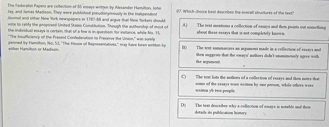 The Federalist Papers are collection of 85 essays written by Alexander Hamilton, John
Jay, and James Madison. They were published pseudonymously in the Independent 07. Which choice best describes the overall structures of the text?
Journal and other New York newspapers in 1787-88 and argue that New Yorkers should
vote to ratify the proposed United States Constitution. Though the authorship of most of A) The text mentions a collection of essays and then points out something
the individual essays is certain, that of a few is in question: for instance, while No. 15, about these essays that is not completely known.
"The Insufficiency of the Present Confederation to Preserve the Union," was surely
penned by Hamilton, No. 52, "The House of Representatives," may have been written by B) The text summarizes an argument made in a collection of essays and
either Hamilton or Madison.
then suggests that the essays' authors didn't unanimously agree with
the argument.
C) The text lists the authors of a collection of essays and then notes that
some of the essays were written by one person, while others were
written yb two people.
D) The text describes why a collection of essays is notable and then
details its publication history.