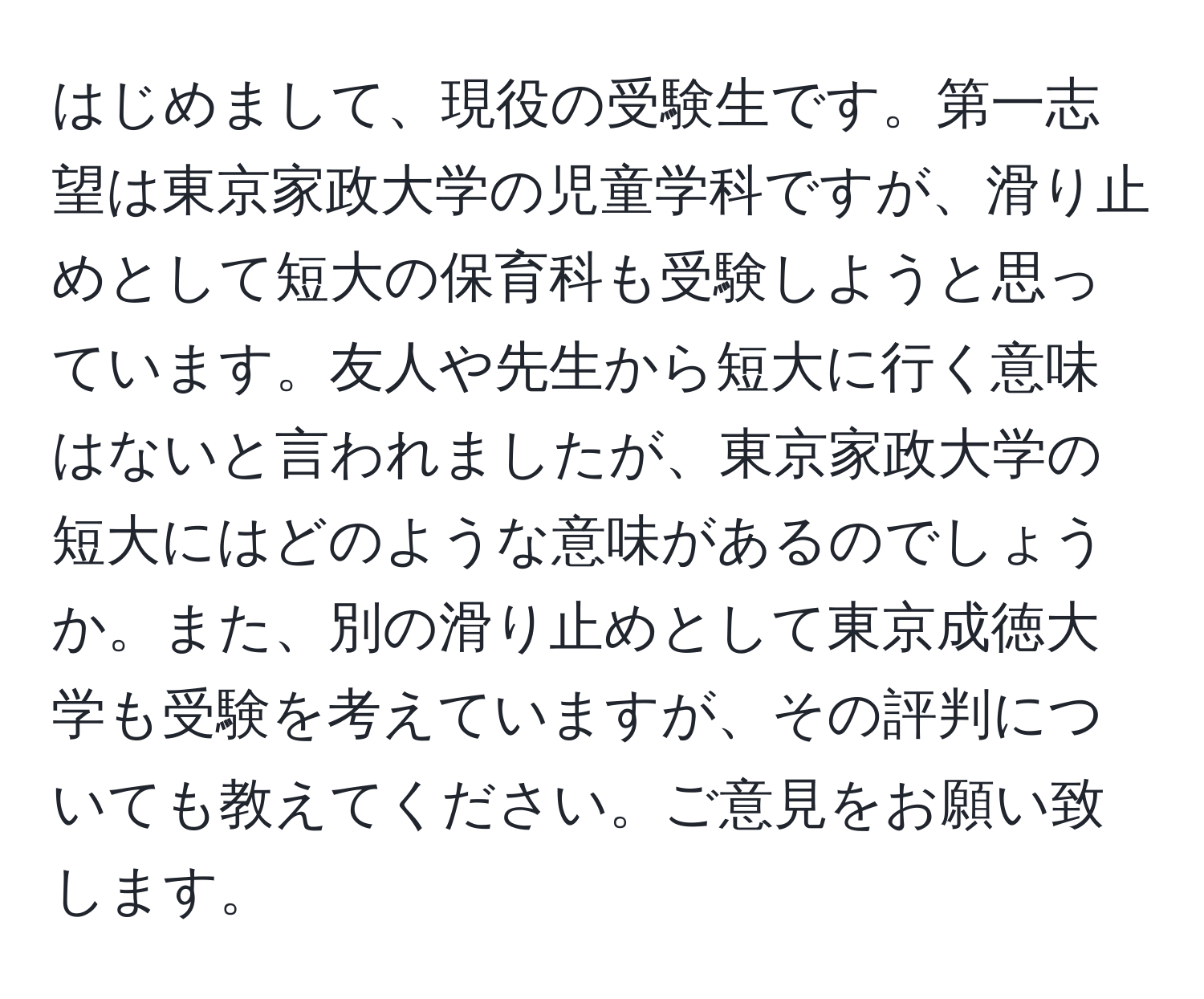 はじめまして、現役の受験生です。第一志望は東京家政大学の児童学科ですが、滑り止めとして短大の保育科も受験しようと思っています。友人や先生から短大に行く意味はないと言われましたが、東京家政大学の短大にはどのような意味があるのでしょうか。また、別の滑り止めとして東京成徳大学も受験を考えていますが、その評判についても教えてください。ご意見をお願い致します。