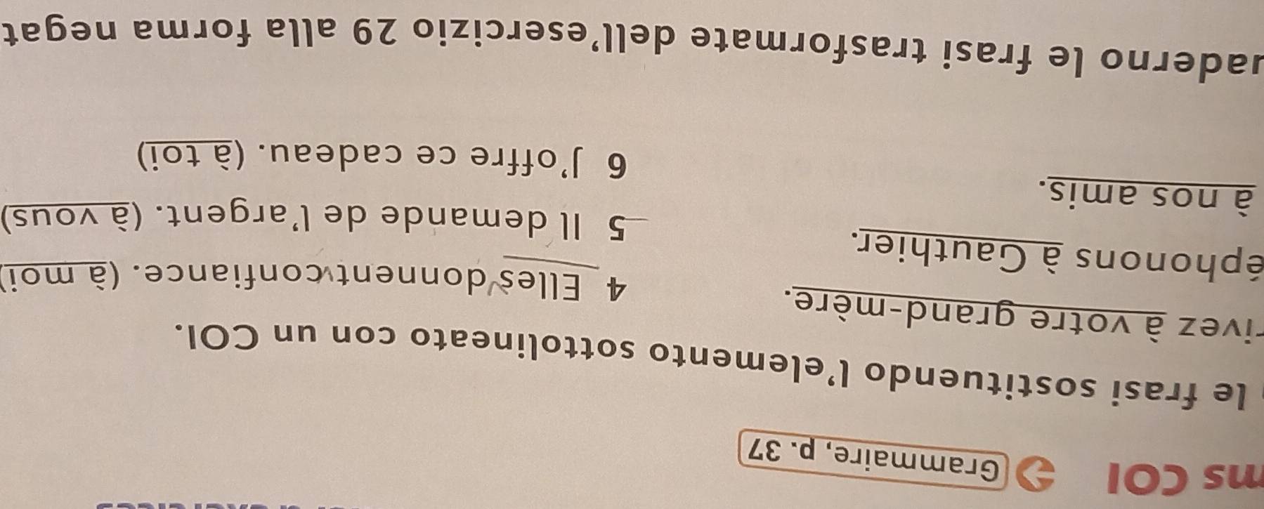 ms COl 
Grammaire, p. 37 
le frasi sostituendo l’elemento sottolineato con un COI. 
rivez à votre grand-mère. 
4 Elles donnent confiance. (à moi) 
éphonons à Gauthier. 
5 Il demande de l'argent. (à vous) 
à nos amis. 
6 J'offre ce cadeau. (à toi) 
uaderno le frasi trasformate dell’esercizio 29 alla forma negat