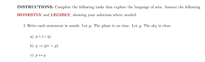 INSTRUCTIONS: Complete the following tasks that explore the language of sets. Answer the following 
HONESTLY and LEGIBLY, showing your solutions where needed. 
I Write each statement in words. Let p : The plane is on time. Let q : The sky is clear. 
a) pwedge (sim q)
b) qto (pvee sim p)
c) prightarrow q