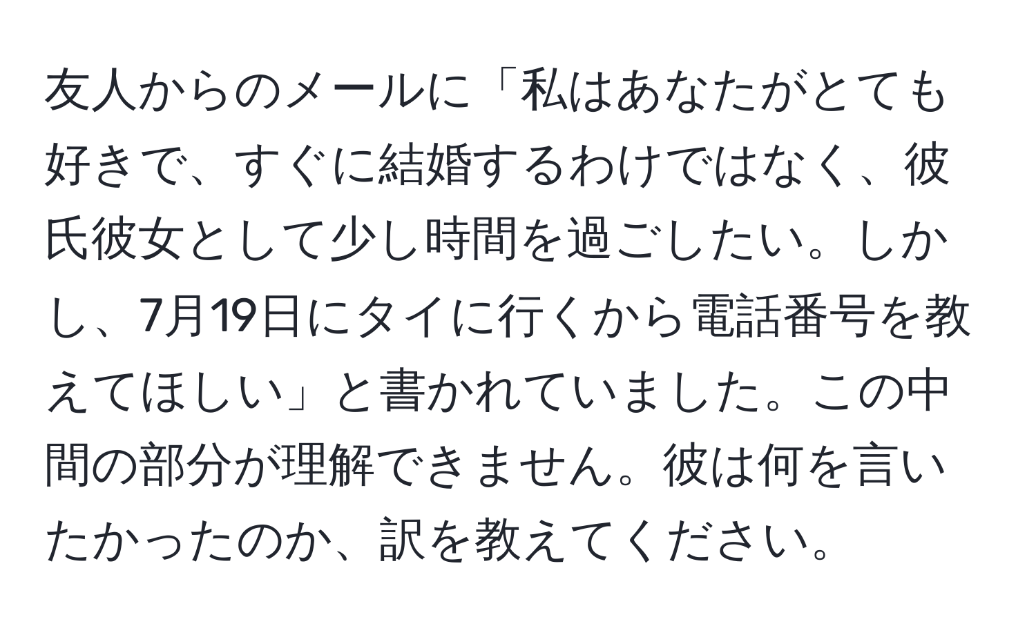 友人からのメールに「私はあなたがとても好きで、すぐに結婚するわけではなく、彼氏彼女として少し時間を過ごしたい。しかし、7月19日にタイに行くから電話番号を教えてほしい」と書かれていました。この中間の部分が理解できません。彼は何を言いたかったのか、訳を教えてください。