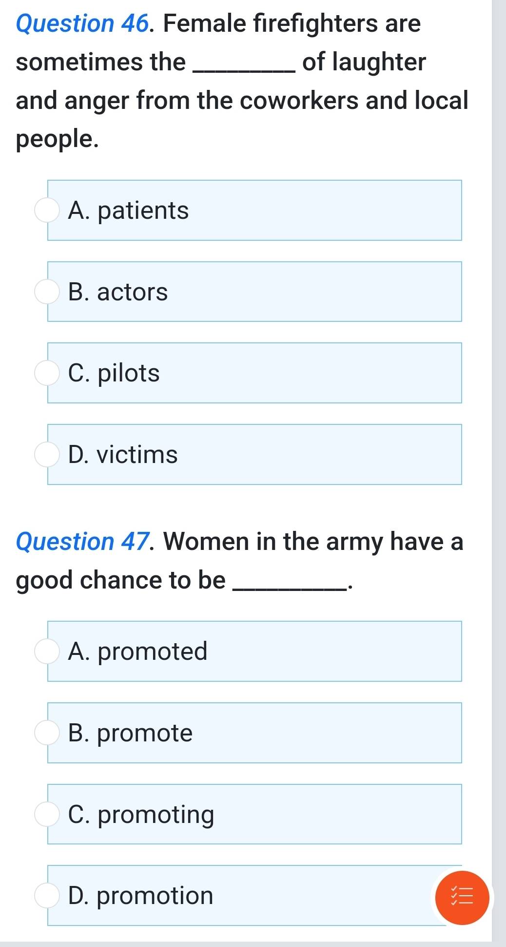 Female firefighters are
sometimes the_ of laughter
and anger from the coworkers and local
people.
A. patients
B. actors
C. pilots
D. victims
Question 47. Women in the army have a
good chance to be_
A. promoted
B. promote
C. promoting
D. promotion