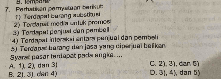 temporer
7. Perhatikan pernyataan berikut:
1) Terdapat barang substitusi
2) Terdapat media untuk promosi
3) Terdapat penjual dan pembeli
4) Terdapat interaksi antara penjual dan pembeli
5) Terdapat barang dan jasa yang diperjual belikan
Syarat pasar terdapat pada angka…...
A. 1), 2), dan 3)
C. 2), 3) , dan 5)
B. 2), 3), dan 4) D.3), 4) , dan 5)