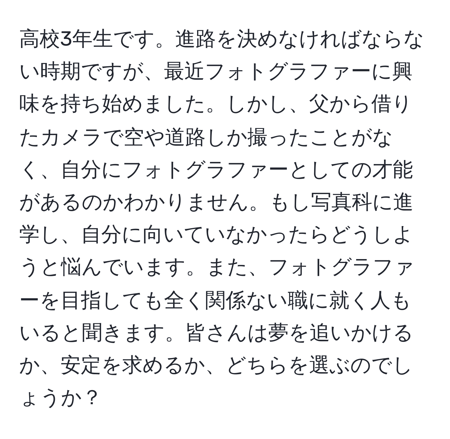 高校3年生です。進路を決めなければならない時期ですが、最近フォトグラファーに興味を持ち始めました。しかし、父から借りたカメラで空や道路しか撮ったことがなく、自分にフォトグラファーとしての才能があるのかわかりません。もし写真科に進学し、自分に向いていなかったらどうしようと悩んでいます。また、フォトグラファーを目指しても全く関係ない職に就く人もいると聞きます。皆さんは夢を追いかけるか、安定を求めるか、どちらを選ぶのでしょうか？