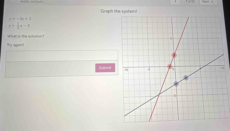 ANGEL VAZQUEZ < 7 of 10 Next >
Graph the system!
y=-2x+2
y= 1/2 x-3
What is the solution?
Try again!
Submit 0