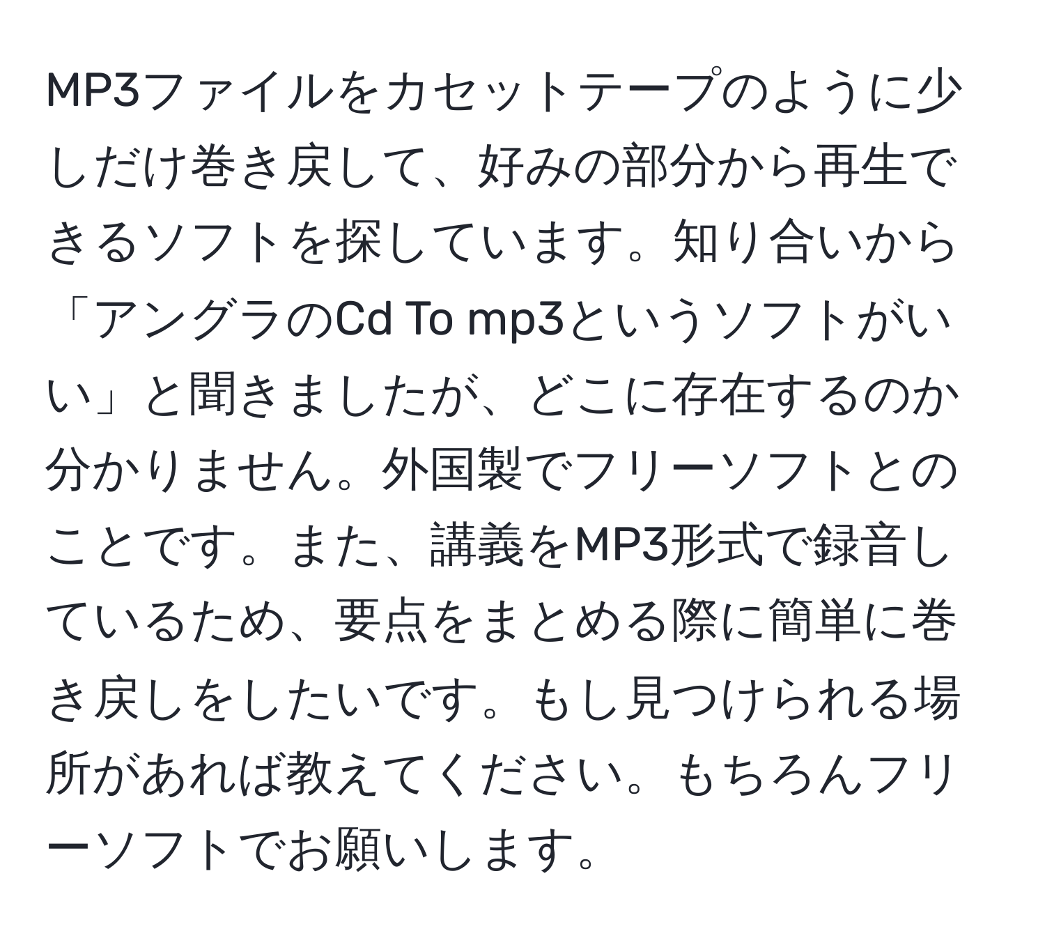 MP3ファイルをカセットテープのように少しだけ巻き戻して、好みの部分から再生できるソフトを探しています。知り合いから「アングラのCd To mp3というソフトがいい」と聞きましたが、どこに存在するのか分かりません。外国製でフリーソフトとのことです。また、講義をMP3形式で録音しているため、要点をまとめる際に簡単に巻き戻しをしたいです。もし見つけられる場所があれば教えてください。もちろんフリーソフトでお願いします。