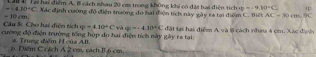 Cau 4: Tại hai điểm A, B cách nhau 20 cm trong không khí có đặt hai điện tích q_1=-9.10^(-6)C, q2
=-4.10^(-6)C C. Xác định cường độ điện trường do hai điện tích này gây ra tại điểm C. Biết AC=30cm, B C
=10cm. 
Câu 5: Cho hai điện tích q_1=4.10^(-6)C và q_2=-4.10^(-6)C đặt tại hai điểm A và B cách nhau 4 cm. Xác định 
cường độ điện trường tổng hợp do hai điện tích này gây ra tại: 
a. Trung điểm H của AB. 
b. Điểm C cách A 2 cm, cách B 6 cm.