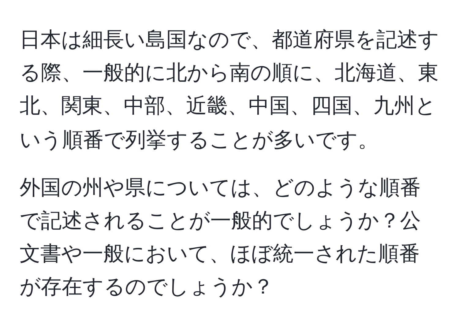 日本は細長い島国なので、都道府県を記述する際、一般的に北から南の順に、北海道、東北、関東、中部、近畿、中国、四国、九州という順番で列挙することが多いです。  
  
外国の州や県については、どのような順番で記述されることが一般的でしょうか？公文書や一般において、ほぼ統一された順番が存在するのでしょうか？