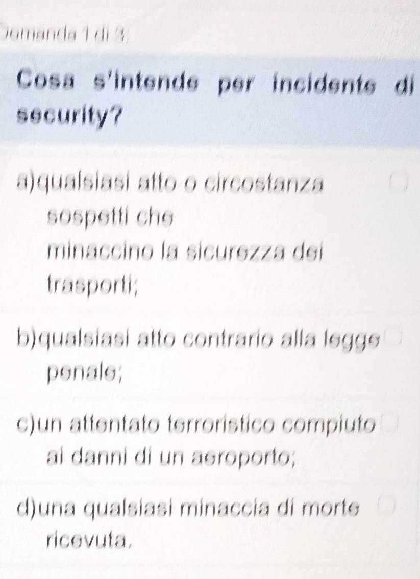 Domanda 1 di 3
Cosa s'intende per incidente di
security?
a)qualsiasi atto o circostanza
sospetti che
minaccino la sicurezza dei
trasporti;
b)qualsiasi atto contrario alla leggs
penals;
c)un attentato terrorístico compiuto
ai danni di un asroporto;
d)una qualsiasi minaccia di morte
ricevuta.