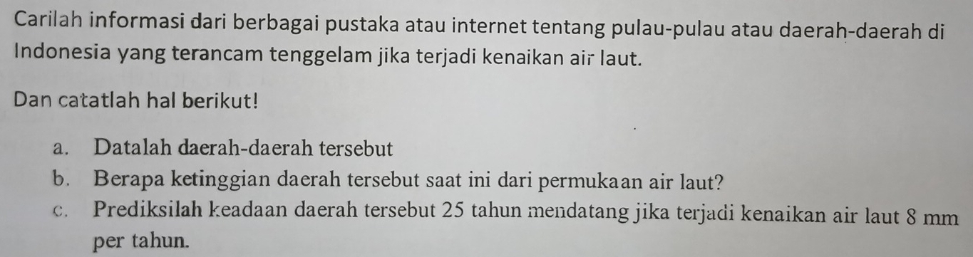 Carilah informasi dari berbagai pustaka atau internet tentang pulau-pulau atau daerah-daerah di 
Indonesia yang terancam tenggelam jika terjadi kenaikan air laut. 
Dan catatlah hal berikut! 
a. Datalah daerah-daerah tersebut 
b. Berapa ketinggian daerah tersebut saat ini dari permukaan air laut? 
c. Prediksilah keadaan daerah tersebut 25 tahun mendatang jika terjadi kenaikan air laut 8 mm
per tahun.