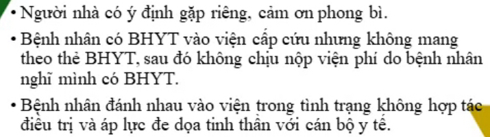 Người nhà có ý định gặp riêng, cảm ơn phong bì. 
Bệnh nhân có BHYT vào viện cấp cứu nhưng không mang 
theo thẻ BHYT, sau đó không chịu nộp viện phí do bệnh nhân 
nghĩ mình có BHYT. 
Bệnh nhân đánh nhau vào viện trong tình trạng không hợp tác 
điều trị và áp lực đe dọa tinh thân với cán bộ y tê.