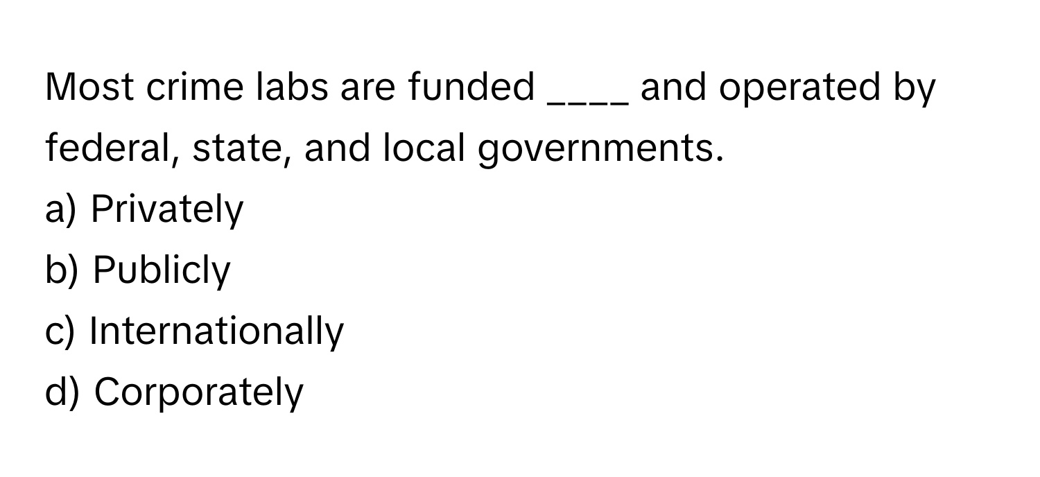 Most crime labs are funded ____ and operated by federal, state, and local governments. 

a) Privately
b) Publicly
c) Internationally
d) Corporately