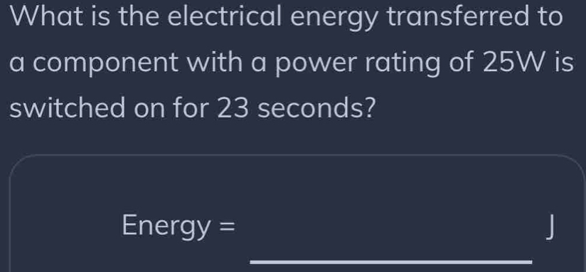 What is the electrical energy transferred to 
a component with a power rating of 25W is 
switched on for 23 seconds?
nergy=
J
_